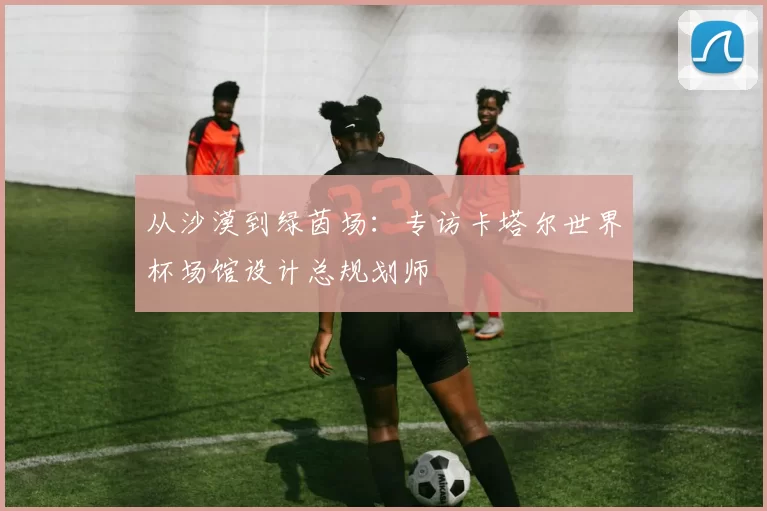 从沙漠到绿茵场：专访卡塔尔世界杯场馆设计总规划师