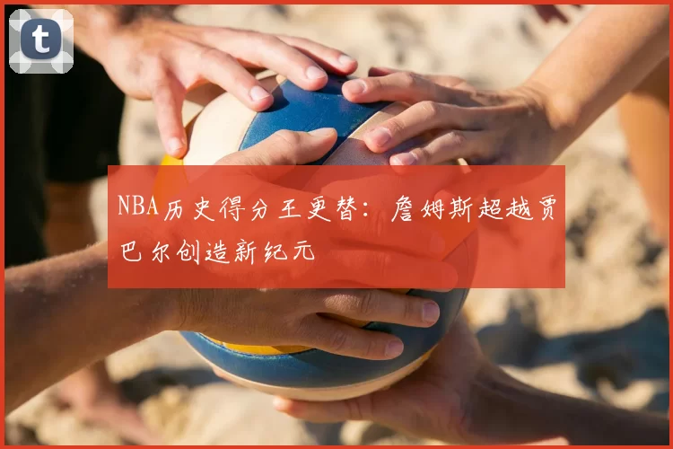 NBA历史得分王更替：詹姆斯超越贾巴尔创造新纪元