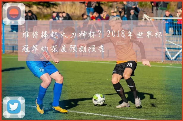 谁将捧起大力神杯？2018年世界杯冠军的深度预测报告