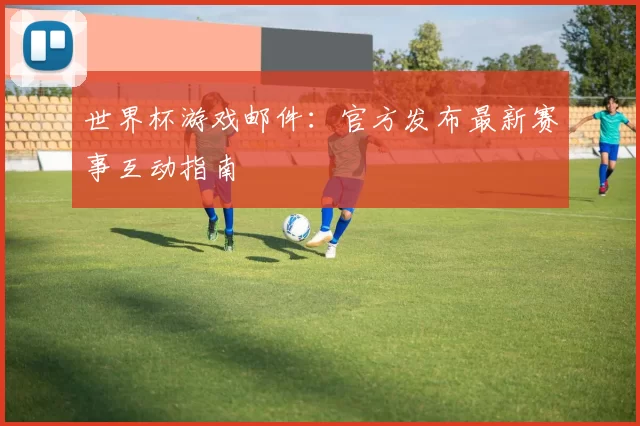 世界杯游戏邮件：官方发布最新赛事互动指南