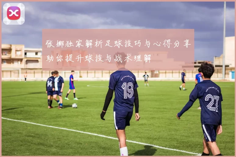 张娜独家解析足球技巧与心得分享助你提升球技与战术理解