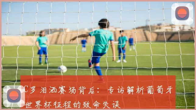 C罗泪洒赛场背后:专访解析葡萄牙世界杯征程的致命失误