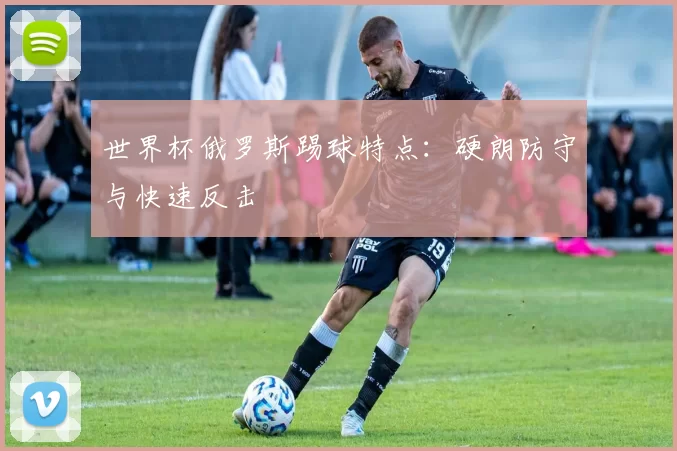 世界杯俄罗斯踢球特点：硬朗防守与快速反击