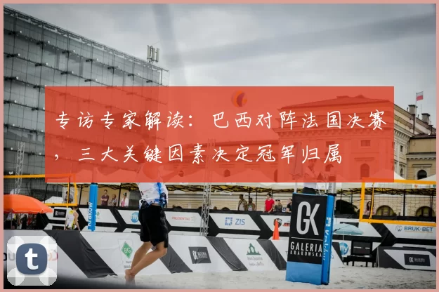 专访专家解读：巴西对阵法国决赛，三大关键因素决定冠军归属