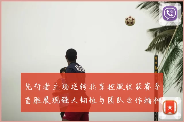 先行者主场逆转北京控股收获赛季首胜展现强大韧性与团队合作精神