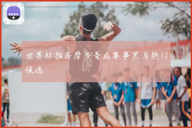 世界杯推荐摩洛哥成赛事黑马热门候选