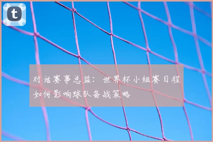 对话赛事总监：世界杯小组赛日程如何影响球队备战策略