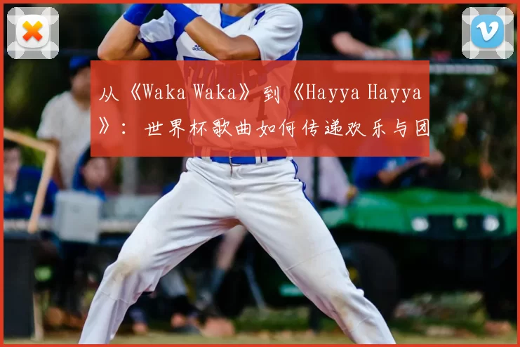 从《Waka Waka》到《Hayya Hayya》：世界杯歌曲如何传递欢乐与团结
