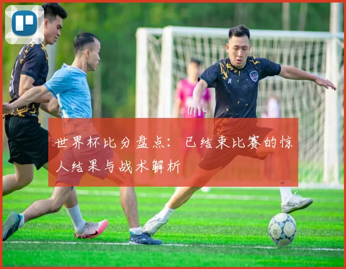 世界杯比分盘点：已结束比赛的惊人结果与战术解析