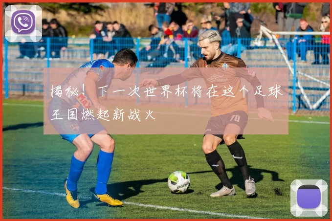 揭秘！下一次世界杯将在这个足球王国燃起新战火