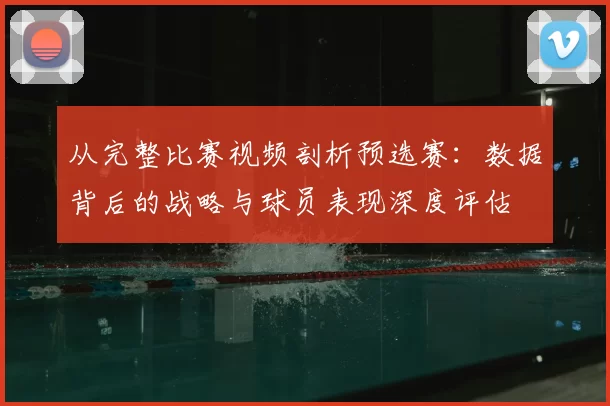 从完整比赛视频剖析预选赛:数据背后的战略与球员表现深度评估