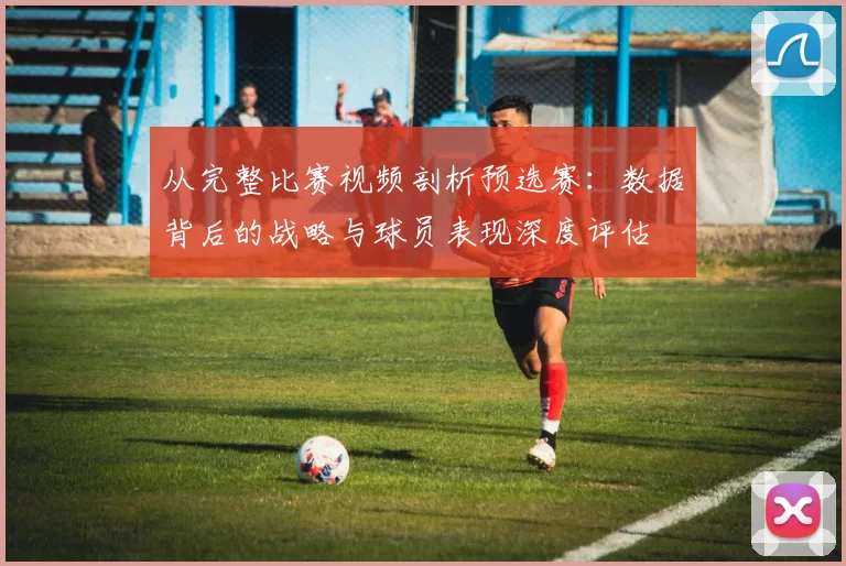 从完整比赛视频剖析预选赛：数据背后的战略与球员表现深度评估