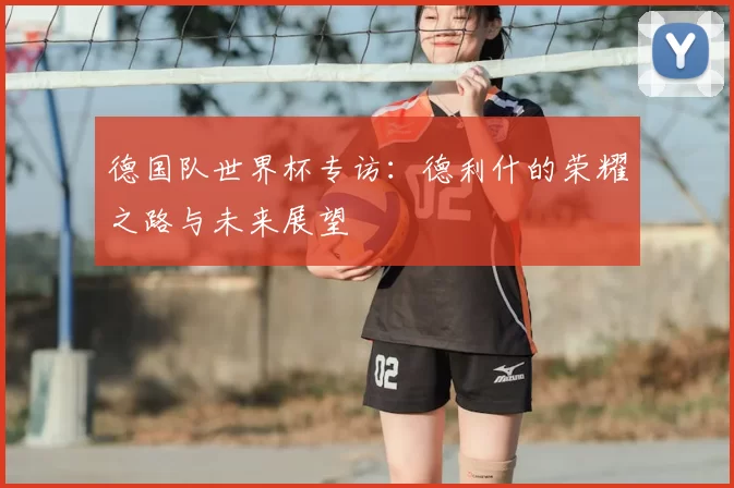 德国队世界杯专访:德利什的荣耀之路与未来展望