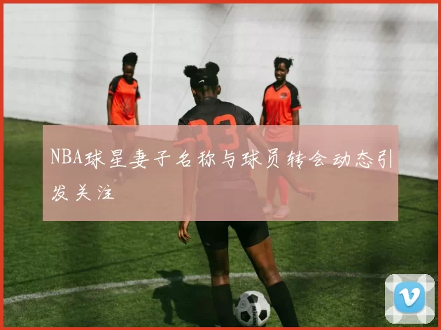 NBA球星妻子名称与球员转会动态引发关注