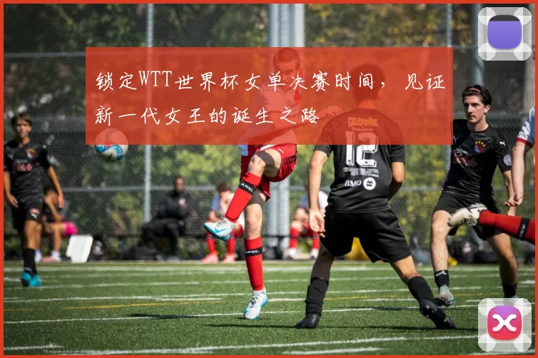 锁定WTT世界杯女单决赛时间，见证新一代女王的诞生之路
