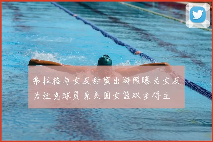 弗拉格与女友甜蜜出游照曝光女友为杜克球员兼美国女篮双金得主