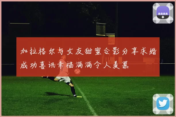 加拉格尔与女友甜蜜合影分享求婚成功喜讯幸福满满令人羡慕