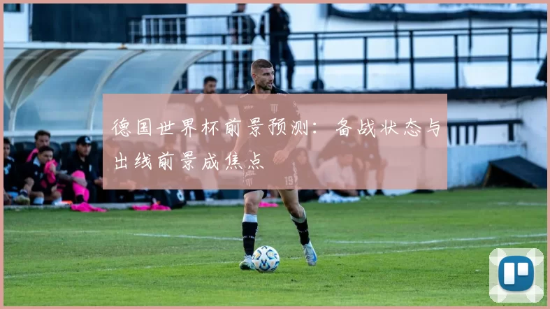 德国世界杯前景预测：备战状态与出线前景成焦点