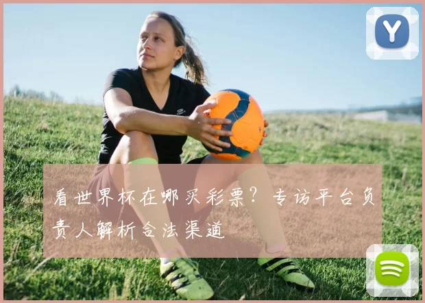 看世界杯在哪买彩票？专访平台负责人解析合法渠道