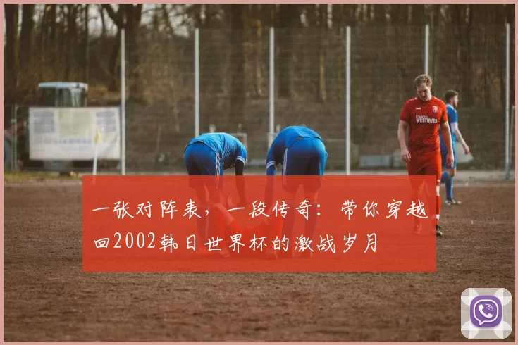 一张对阵表,一段传奇:带你穿越回2002韩日世界杯的激战岁月