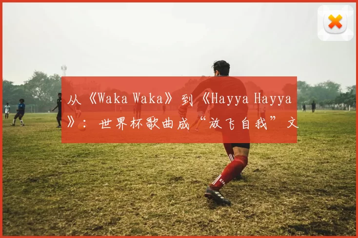 从《Waka Waka》到《Hayya Hayya》：世界杯歌曲成“放飞自我”文化符号