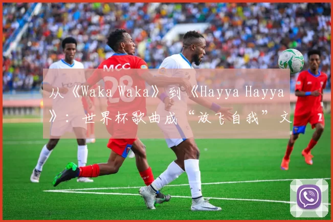 从《Waka Waka》到《Hayya Hayya》：世界杯歌曲成“放飞自我”文化符号