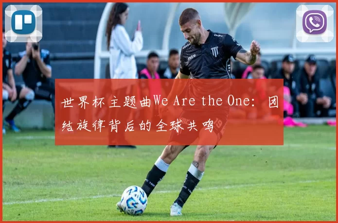 世界杯主题曲We Are the One：团结旋律背后的全球共鸣