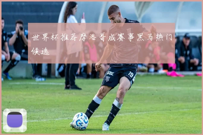世界杯推荐摩洛哥成赛事黑马热门候选