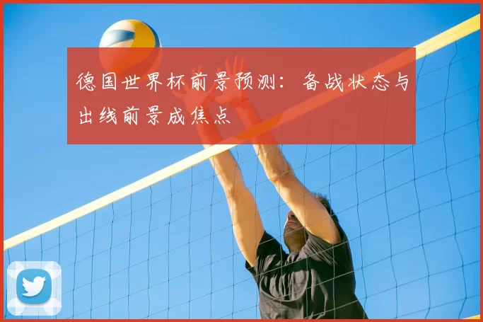 德国世界杯前景预测：备战状态与出线前景成焦点