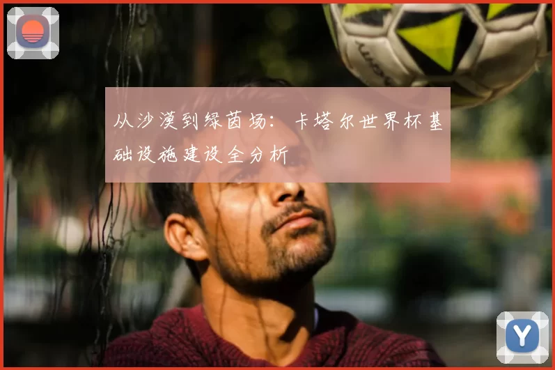 从沙漠到绿茵场：卡塔尔世界杯基础设施建设全分析
