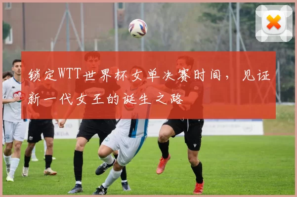 锁定WTT世界杯女单决赛时间，见证新一代女王的诞生之路